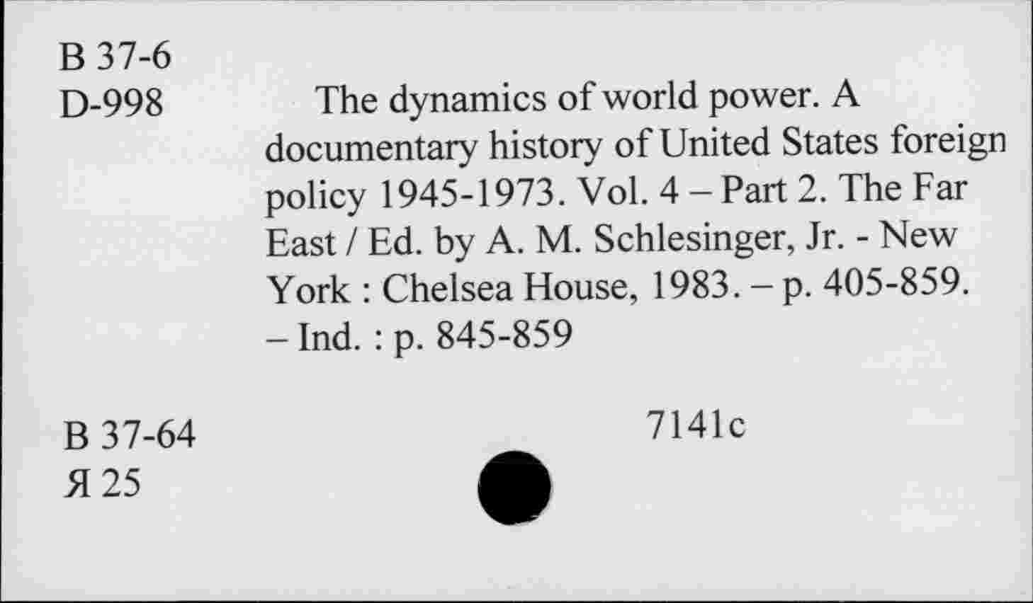 ﻿B37-6
D-998
The dynamics of world power. A documentary history of United States foreign policy 1945-1973. Vol. 4 - Part 2. The Far East / Ed. by A. M. Schlesinger, Jr. - New York : Chelsea House, 1983. - p. 405-859. -Ind. :p. 845-859
B 37-64 >1 25
7141c